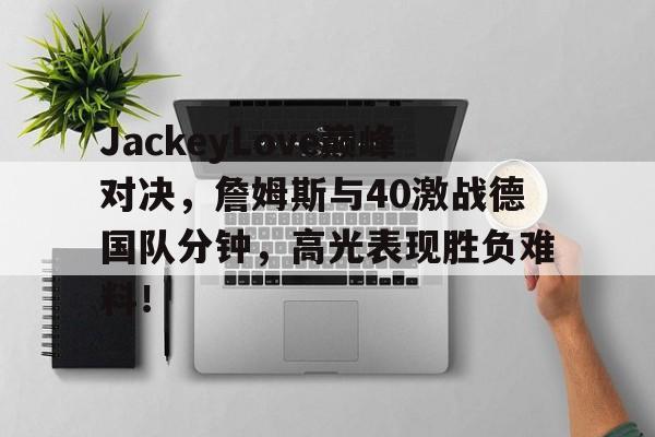JackeyLove巅峰对决，詹姆斯与40激战德国队分钟，高光表现胜负难料！的简单介绍
